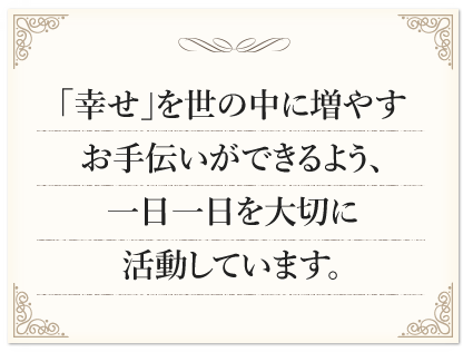 「幸せ」を世の中に増やすお手伝いができるよう、一日一日を大切に活動しています。